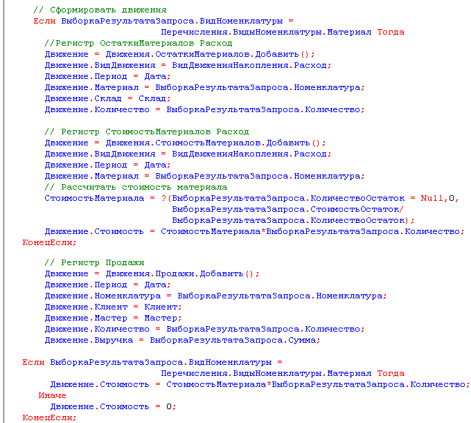 // Сформировать движения Если ВыборкаРезультатаЗапроса.ВидНоменклатуры = Перечисления.ВидыНоменклатуры.Материал Тогда //Регистр ОстаткиМатериалов Расход Движение = Движения.ОстаткиМатериалов.Добавить ; Движение.ВидДвижения = ВидДвиженияНакопления.Расход; Д